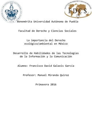 Benemérita Universidad Autónoma de Puebla
Facultad de Derecho y Ciencias Sociales
La importancia del Derecho
ecológico/ambiental en México
Desarrollo de Habilidades de las Tecnologías
de la Información y la Comunicación
Alumno: Francisco David Galavis García
Profesor: Manuel Miranda Quiroz
Primavera 2016
 