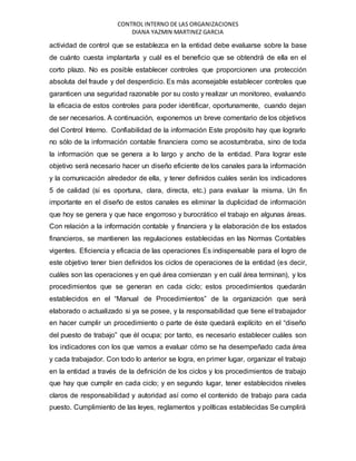 CONTROL INTERNO DE LAS ORGANIZACIONES
DIANA YAZMIN MARTINEZ GARCIA
actividad de control que se establezca en la entidad debe evaluarse sobre la base
de cuánto cuesta implantarla y cuál es el beneficio que se obtendrá de ella en el
corto plazo. No es posible establecer controles que proporcionen una protección
absoluta del fraude y del desperdicio. Es más aconsejable establecer controles que
garanticen una seguridad razonable por su costo y realizar un monitoreo, evaluando
la eficacia de estos controles para poder identificar, oportunamente, cuando dejan
de ser necesarios. A continuación, exponemos un breve comentario de los objetivos
del Control Interno. Confiabilidad de la información Este propósito hay que lograrlo
no sólo de la información contable financiera como se acostumbraba, sino de toda
la información que se genera a lo largo y ancho de la entidad. Para lograr este
objetivo será necesario hacer un diseño eficiente de los canales para la información
y la comunicación alrededor de ella, y tener definidos cuáles serán los indicadores
5 de calidad (si es oportuna, clara, directa, etc.) para evaluar la misma. Un fin
importante en el diseño de estos canales es eliminar la duplicidad de información
que hoy se genera y que hace engorroso y burocrático el trabajo en algunas áreas.
Con relación a la información contable y financiera y la elaboración de los estados
financieros, se mantienen las regulaciones establecidas en las Normas Contables
vigentes. Eficiencia y eficacia de las operaciones Es indispensable para el logro de
este objetivo tener bien definidos los ciclos de operaciones de la entidad (es decir,
cuáles son las operaciones y en qué área comienzan y en cuál área terminan), y los
procedimientos que se generan en cada ciclo; estos procedimientos quedarán
establecidos en el “Manual de Procedimientos” de la organización que será
elaborado o actualizado si ya se posee, y la responsabilidad que tiene el trabajador
en hacer cumplir un procedimiento o parte de éste quedará explícito en el “diseño
del puesto de trabajo” que él ocupa; por tanto, es necesario establecer cuáles son
los indicadores con los que vamos a evaluar cómo se ha desempeñado cada área
y cada trabajador. Con todo lo anterior se logra, en primer lugar, organizar el trabajo
en la entidad a través de la definición de los ciclos y los procedimientos de trabajo
que hay que cumplir en cada ciclo; y en segundo lugar, tener establecidos niveles
claros de responsabilidad y autoridad así como el contenido de trabajo para cada
puesto. Cumplimiento de las leyes, reglamentos y políticas establecidas Se cumplirá
 