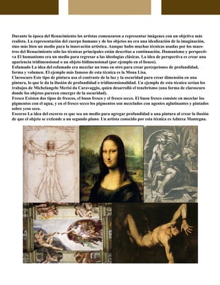 Durante la época del Renacimiento los artistas comenzaron a representar imágenes con un objetivo más
realista. La representación del cuerpo humano y de los objetos no era una idealización de la imaginación,
sino más bien un medio para la innovación artística. Aunque hubo muchas técnicas usadas por los maes-
tros del Renacimiento sólo las técnicas principales están descritas a continuación. Humanismo y perspecti-
va El humanismo era un medio para regresar a las ideologías clásicas. La idea de perspectiva es crear una
apariencia tridimensional o un objeto bidimensional (por ejemplo en el lienzo).
Esfumado La idea del esfumado era mezclar un tono en otro para crear percepciones de profundidad,
forma y volumen. El ejemplo más famoso de esta técnica es la Mona Lisa.
Claroscuro Este tipo de pintura usa el contraste de la luz y la oscuridad para crear dimensión en una
pintura, lo que le da la ilusión de profundidad o tridimensionalidad. Un ejemplo de esta técnica serían los
trabajos de Michelangelo Merisi da Caravaggio, quien desarrolló el tenebrismo (una forma de claroscuro
donde los objetos parecen emerger de la oscuridad).
Fresco Existen dos tipos de frescos, el buon fresco y el fresco secco. El buon fresco consiste en mezclar los
pigmentos con el agua, y en el fresco secco los pigmentos son mezclados con agentes aglutinantes y pintados
sobre yeso seco.
Escorzo La idea del escorzo es que sea un medio para agregar profundidad a una pintura al crear la ilusión
de que el objeto se extiende a un segundo plano. Un artista conocido por esta técnica es Adnrea Mantegna.
 