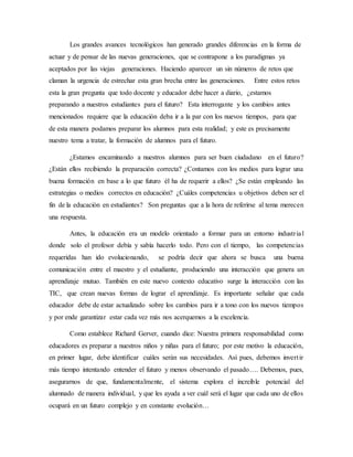 Los grandes avances tecnológicos han generado grandes diferencias en la forma de
actuar y de pensar de las nuevas generaciones, que se contrapone a los paradigmas ya
aceptados por las viejas generaciones. Haciendo aparecer un sin números de retos que
claman la urgencia de estrechar esta gran brecha entre las generaciones. Entre estos retos
esta la gran pregunta que todo docente y educador debe hacer a diario, ¿estamos
preparando a nuestros estudiantes para el futuro? Esta interrogante y los cambios antes
mencionados requiere que la educación deba ir a la par con los nuevos tiempos, para que
de esta manera podamos preparar los alumnos para esta realidad; y este es precisamente
nuestro tema a tratar, la formación de alumnos para el futuro.
¿Estamos encaminando a nuestros alumnos para ser buen ciudadano en el futuro?
¿Están ellos recibiendo la preparación correcta? ¿Contamos con los medios para lograr una
buena formación en base a lo que futuro él ha de requerir a ellos? ¿Se están empleando las
estrategias o medios correctos en educación? ¿Cuáles competencias u objetivos deben ser el
fin de la educación en estudiantes? Son preguntas que a la hora de referirse al tema merecen
una respuesta.
Antes, la educación era un modelo orientado a formar para un entorno industrial
donde solo el profesor debía y sabía hacerlo todo. Pero con el tiempo, las competencias
requeridas han ido evolucionando, se podría decir que ahora se busca una buena
comunicación entre el maestro y el estudiante, produciendo una interacción que genera un
aprendizaje mutuo. También en este nuevo contexto educativo surge la interacción con las
TIC, que crean nuevas formas de lograr el aprendizaje. Es importante señalar que cada
educador debe de estar actualizado sobre los cambios para ir a tono con los nuevos tiempos
y por ende garantizar estar cada vez más nos acerquemos a la excelencia.
Como establece Richard Gerver, cuando dice: Nuestra primera responsabilidad como
educadores es preparar a nuestros niños y niñas para el futuro; por este motivo la educación,
en primer lugar, debe identificar cuáles serán sus necesidades. Así pues, debemos invertir
más tiempo intentando entender el futuro y menos observando el pasado…. Debemos, pues,
asegurarnos de que, fundamentalmente, el sistema explora el increíble potencial del
alumnado de manera individual, y que les ayuda a ver cuál será el lugar que cada uno de ellos
ocupará en un futuro complejo y en constante evolución…
 