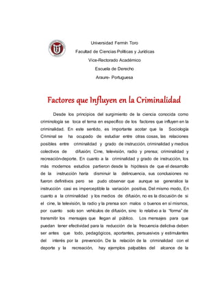 Universidad Fermín Toro
Facultad de Ciencias Políticas y Jurídicas
Vice-Rectorado Académico
Escuela de Derecho
Araure- Portuguesa
Factores que Influyen en la Criminalidad
Desde los principios del surgimiento de la ciencia conocida como
criminología se toca el tema en específico de los factores que influyen en la
criminalidad. En este sentido, es importante acotar que la Sociología
Criminal se ha ocupado de estudiar entre otras cosas, las relaciones
posibles entre criminalidad y grado de instrucción, criminalidad y medios
colectivos de difusión; Cine, televisión, radio y prensa; criminalidad y
recreación-deporte. En cuanto a la criminalidad y grado de instrucción, los
más modernos estudios partieron desde la hipótesis de que el desarrollo
de la instrucción haría disminuir la delincuencia, sus conclusiones no
fueron definitivos pero se pudo observar que aunque se generalice la
instrucción casi es imperceptible la variación positiva. Del mismo modo, En
cuanto a la criminalidad y los medios de difusión, no es la discusión de si
el cine, la televisión, la radio y la prensa son malos o buenos en sí mismos,
por cuanto solo son vehículos de difusión, sino lo relativo a la “forma” de
transmitir los mensajes que llegan al público. Los mensajes para que
puedan tener efectividad para la reducción de la frecuencia delictiva deben
ser antes que todo, pedagógicos, aportantes, persuasivos y estimulantes
del interés por la prevención. De la relación de la criminalidad con el
deporte y la recreación, hay ejemplos palpables del alcance de la
 