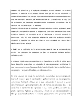 semanas de planeación y el contenido matemático que se desarrolla. La situación
problema se explicita en la primera semana para que no solo los estudiantes se
contextualicen con ella, sino para que el docente pueda determinar los conocimientos que
cree que usaría y las preguntas que tendrá que contestar. En el desarrollo de cada una
de las semanas, los estudiantes van explorando e incorporando herramientas que les
permiten dar una respuesta a la situación
problema; respuesta que se comunica y valida en la séptima semana. Igualmente, en el
proceso de cada una de las semanas se colocan otras situaciones que se relacionan con el
contenido matemático a desarrollar y con el contexto de la situación para que los
estudiantes, a la vez que adquieren experiencia para tratar problemas, también
adquieran la habilidad de aplicar ese saber en otros contextos, tal como se hace
explícito en la octava semana.
A través de la realización de los proyectos generales de clase y los conocimientos
previos se construyen los conceptos con base en preguntas, diálogos, análisis,
deducciones, etc.
A través del trabajo por proyectos se observa en el estudiante un cambio de actitud y una
buena disposición para realizar sus actividades de manera autónoma y participativa. De
esta manera se promueve el autoaprendizaje, la sociabilización, la organización, la toma
de decisiones y la responsabilidad con sus deberes escolares.
En esta secuencia se trabaja las competencias comunicativas como un componente
trasversal necesario para la construcción y perfeccionamiento de las competencias
matemáticas, facilitando diálogos en el aula, estimulando el compartir y validar
conocimientos para lograr comprensiones. De esta manera, las secuencias dan a los
estudiantes la oportunidad de expresarse en sus propias palabras, de escribir sus
propias opiniones, hipótesis y conclusiones, a través de un proceso colaborativo y
libre que les aumente la confianza en sí mismos y su autonomía como aprendices. Por lo
 