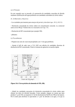 (a.2) Principio
En este segundo caso se procede a la generación de cantidades conocidas de dióxido
mediante acidificación del agua problema con cantidades calculadas de clorito sódico.
(b. 2) Materiales y Reactivos
- Los reseñados previamente para ensayos de jar-test y test-cloro (aps. 16.3 y 16.5.1).
- Disolución concentrada de clorito sódico de concentración conocida. La comercial
suele ser de 300 g/l. Valorar ésta si es necesario (ver Cap. 17).
- Disolución de HCI concentrado (por ejemplo 5M).
- pHmetro.
(c) Procedimiento
- Preparar una serie de vasos de precipitados con 1 l de agua problema.
- Ajustar el pH de cada vaso a 2,5± 0,05 con adición de cantidades discretas de
disolución de HCI concentrado. Poner el sistema de agitación en marcha rápida.
Figura 16.4: Curva práctica de demanda de ClO2 (80).
- Añadir las cantidades necesarias de disolución concentrada de clorito sódico para
obtener las dosis de dióxido buscadas. Como ejemplo, téngase en cuenta que para
producir 1 g de ClO2 se requieren 4,7 ml de disolución de NaClO2 de 300 g/l de riqueza.
Por lo tanto para dosificar el equivalente a 1 g/m3
de dióxido a un agua, o lo que es
 