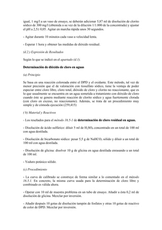igual, 1 mg/l a un vaso de ensayo, se deberán adicionar 5,87 ml de disolución de clorito
sódico de 300 mg/l (obtenida a su vez de la dilución 1/1.000 de la concentrada) y ajustar
el pH a 2,5± 0,05. Agitar en marcha rápida unos 30 segundos.
- Agitar durante 10 minutos cada vaso a velocidad lenta.
- Esperar 1 hora y obtener las medidas de dióxido residual.
(d.2.) Expresión de Resultados
Según lo que se indicó en el apartado (d.1).
Determinación de dióxido de cloro en aguas
(a) Principio
Se basa en una reacción coloreada entre el DPD y el oxidante. Este método, tal vez de
menor precisión que el de valoración con tiosulfato sódico, tiene la ventaja de poder
especiar entre cloro libre, cloro total, dióxido de cloro y clorito no reaccionante, que es
lo que usualmente se encuentra en un agua sometida a tratamiento con dióxido de cloro
cuando éste se genera mediante reacción de clorito sódico y agua fuertemente clorada
(con cloro en exceso, no reaccionante). Además, se trata de un procedimiento muy
simple y de cómoda ejecución (259,415)
( b) Material y Reactivos
- Los reseñados para el método 16.5-1 de determinación de cloro residual en aguas.
- Disolución de ácido sulfúrico: diluir 5 ml de H2SO4 concentrado en un total de 100 ml
con agua destilada.
- Disolución de bicarbonato sódico: pesar 5,5 g de NaHCO3 sólido y diluir a un total de
100 ml con agua destilada.
- Disolución de glicina: disolver 10 g de glicina en agua destilada enrasando a un total
de 100 ml.
- Yoduro potásico sólido.
(c) Procedimiento
- La curva de calibrado se construye de forma similar a lo comentado en el método
16.5.1. En concreto, la misma curva usada para la determinación de cloro libre y
combinado es válida ahora.
- Operar con 10 ml de muestra problema en un tubo de ensayo. Añadir a ésta 0,2 ml de
disolución de glicina. Mezclar por inversión.
- Añadir después 10 gotas de disolución tampón de fosfatos y otras 10 gotas de reactivo
de color de DPD. Mezclar por inversión.
 