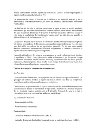 de aire suministrado, con una riqueza de hasta el 3%. Caso de usarse oxígeno puro, la
riqueza puede incrementarse hasta el 7%.
La producción de ozono es función de la diferencia de potencial aplicada y de la
intensidad de corriente suministrada, así como del aporte de aire al sistema ozonizador
(ver fig 16.5).
La dosificación del aire u oxígeno ozonizados al agua a tratar se realiza mediante
difusores de gas instalados en el fondo de cámaras cerradas llenas (total o parcialmente)
del agua a ozonizar. El empleo de difusores de burbuja fina es más adecuado ya que de
este modo el coeficiente de transferencia "ozono-agua" es más alto que cuando se
utilizan difusores de burbuja gruesa (417).
Los ensayos de ozonización a escala de laboratorio pueden abordarse según dos ópticas:
(a) utilizar ozonizadores de laboratorio como producciones modestas de O3 o (b) usar
una derivación proveniente de un ozonizador industrial. En los dos casos podría
operarse en continuo o discontinuo, si bien es indispensable el conocer exactamente la
riqueza en ozono del fluido gaseoso disponible.
La dosificación efectiva del ozono al agua a ensayar se puede realizar de forma similar a
la seguida en la ETAP: en recipientes adecuados se burbujea el gas durante un tiempo
exactamente medido en función de dosis deseada y riqueza en ozono del fluido gaseoso.
Según esto, el primer paso a llevar a cabo en un ensayo de dosificación de O3 es el de
calcular la riqueza del gas (aire u oxígeno) en ozono.
Cálculo de la riqueza en ozono del aire ozonizado
(a) Principio
Los ozonizadores industriales van equipados con un sistema de espectrofotometría UV
que opera en continuo e indica la riqueza del aire en ozono. Este dato (de comprobada
precisión) se podría utilizar para los ensayos posteriores.
Caso contrario, se puede calcular la riqueza en ozono del aire ozonizado burbujeando un
caudal conocido de aire en un volumen de agua con KI en exceso. Se produce la fijación
del O3 mediante reacción química con el I-
presente, formando I2 , que a su vez se
valoraría por retroceso con tiosulfato sódico en medio ácido.
(b) Materiales v Reactivos
- Yoduro potásico sólido.
- Ácido sulfúrico concentrado.
Agua destilada.
- Disolución patrón de tiosulfato sódico 0,005 N.
- Indicador de engrudo de almidón (preparado como se indicó en el método 12.12.2).
 