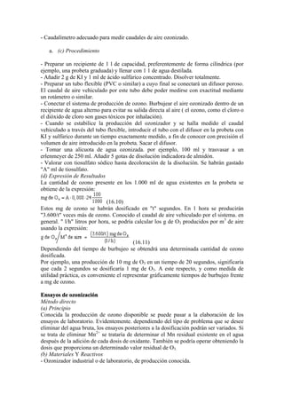- Caudalímetro adecuado para medir caudales de aire ozonizado.
a. (c) Procedimiento
- Preparar un recipiente de 1 l de capacidad, preferentemente de forma cilíndrica (por
ejemplo, una probeta graduada) y llenar con 1 1 de agua destilada.
- Añadir 2 g de KI y 1 ml de ácido sulfúrico concentrado. Disolver totalmente.
- Preparar un tubo flexible (PVC o similar) a cuyo final se conectará un difusor poroso.
El caudal de aire vehiculado por este tubo debe poder medirse con exactitud mediante
un rotámetro o similar.
- Conectar el sistema de producción de ozono. Burbujear el aire ozonizado dentro de un
recipiente de agua alterno para evitar su salida directa al aire ( el ozono, como el cloro o
el dióxido de cloro son gases tóxicos por inhalación).
- Cuando se estabilice la producción del ozonizador y se halla medido el caudal
vehiculado a través del tubo flexible, introducir el tubo con el difusor en la probeta con
KI y sulfúrico durante un tiempo exactamente medido, a fin de conocer con precisión el
volumen de aire introducido en la probeta. Sacar el difusor.
- Tomar una alícuota de agua ozonizada. por ejemplo, 100 ml y trasvasar a un
erlenmeyer de 250 ml. Añadir 5 gotas de disolución indicadora de almidón.
- Valorar con tiosulfato sódico hasta decoloración de la disolución. Se habrán gastado
"A" ml de tiosulfato.
(d) Expresión de Resultados
La cantidad de ozono presente en los 1.000 ml de agua existentes en la probeta se
obtiene de la expresión:
(16.10)
Estos mg de ozono se habrán dosificado en "t" segundos. En 1 hora se producirán
"3.600/t" veces más de ozono. Conocido el caudal de aire vehiculado por el sistema. en
general. " l/h" litros por hora, se podría calcular los g de O3 producidos por m3
de aire
usando la expresión:
(16.11)
Dependiendo del tiempo de burbujeo se obtendrá una determinada cantidad de ozono
dosificada.
Por ejemplo, una producción de 10 mg de O3 en un tiempo de 20 segundos, significaría
que cada 2 segundos se dosificaría 1 mg de O3. A este respecto, y como medida de
utilidad práctica, es conveniente el representar gráficamente tiempos de burbujeo frente
a mg de ozono.
Ensayos de ozonización
Método directo
(a) Principio
Conocida la producción de ozono disponible se puede pasar a la elaboración de los
ensayos de laboratorio. Evidentemente. dependiendo del tipo de problema que se desee
eliminar del agua bruta, los ensayos posteriores a la dosificación podrán ser variados. Si
se trata de eliminar Mn2+
se trataría de determinar el Mn residual existente en el agua
después de la adición de cada dosis de oxidante. También se podría operar obteniendo la
dosis que proporciona un determinado valor residual de O3.
(b) Materiales Y Reactivos
- Ozonizador industrial o de laboratorio, de producción conocida.
 