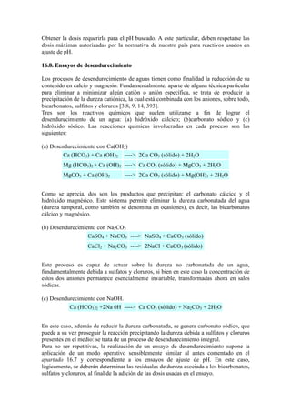 Obtener la dosis requerirla para el pH buscado. A este particular, deben respetarse las
dosis máximas autorizadas por la normativa de nuestro país para reactivos usados en
ajuste de pH.
16.8. Ensayos de desendurecimiento
Los procesos de desendurecimiento de aguas tienen como finalidad la reducción de su
contenido en calcio y magnesio. Fundamentalmente, aparte de alguna técnica particular
para eliminar a minimizar algún catión o anión específica, se trata de producir la
precipitación de la dureza catiónica, la cual está combinada con los aniones, sobre todo,
bicarbonatos, sulfatos y cloruros [3,8, 9, 14, 393].
Tres son los reactivos químicos que suelen utilizarse a fin de lograr el
desendurecimiento de un agua: (a) hidróxido cálcico; (b)carbonato sódico y (c)
hidróxido sódico. Las reacciones químicas involucradas en cada proceso son las
siguientes:
(a) Desendurecimiento con Ca(OH2)
Ca (HCO3) + Ca (OH)2 ----> 2Ca CO3 (sólido) + 2H2O
Mg (HCO3)2 + Ca (OH)2 ----> Ca CO3 (sólido) + MgCO3 + 2H2O
MgCO3 + Ca (OH)2 ----> 2Ca CO3 (sólido) + Mg(OH)3 + 2H2O
Como se aprecia, dos son los productos que precipitan: el carbonato cálcico y el
hidróxido magnésico. Este sistema permite eliminar la dureza carbonatada del agua
(dureza temporal, como también se denomina en ocasiones), es decir, las bicarbonatos
cálcico y magnésico.
(b) Desendurecimiento con Na2CO3
CaSO4 + NaCO3 ----> NaSO4 + CaCO3 (sólido)
CaCl2 + Na2CO3 ----> 2NaCl + CaCO3 (sólido)
Este proceso es capaz de actuar sobre la dureza no carbonatada de un agua,
fundamentalmente debida a sulfatos y cloruros, si bien en este caso la concentración de
estos dos aniones permanece esencialmente invariable, transformadas ahora en sales
sódicas.
(c) Desendurecimiento con NaOH.
Ca (HCO3)2 +2Na 0H ----> Ca CO3 (sólido) + Na2CO3 + 2H2O
En este caso, además de reducir la dureza carbonatada, se genera carbonato sódico, que
puede a su vez proseguir la reacción precipitando la dureza debida a sulfatos y cloruros
presentes en el medio: se trata de un proceso de desendurecimiento integral.
Para no ser repetitivas, la realización de un ensayo de desendurecimiento supone la
aplicación de un modo operativo sensiblemente similar al antes comentado en el
apartado 16.7 y correspondiente a los ensayos de ajuste de pH. En este caso,
lógicamente, se deberán determinar las residuales de dureza asociada a los bicarbonatos,
sulfatos y cloruros, al final de la adición de las dosis usadas en el ensayo.
 