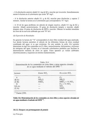 - A la disolución anterior añadir 0,1 mg de KI y mezclar por inversión. Inmediatamente
anotar la lectura en el colorímetro que serán "B" mg/l.
- A la disolución anterior añadir 0.1 g de KI, mezclar para disolución y esperar 2
minutos. Anotar la lectura en el colorímetro que corresponderá a "C" mg/l.
- A 10 ml de agua problema sin adición de ningún reactivo, añadir 0.1 mg de KI y
mezclar. Añadir posteriormente, 10 gotas de disolución tampón y mezclar; añadir
después otras 10 gotas de disolución de DPD y mezclar. Obtener la medida inmediata
de cloro de la curva de calibrado que será "N" m/l.
(d) Expresión de Resultados
En general, la lectura de "'A" corresponderá al cloro libre residual del agua analizada.
Las demás lecturas permiten el cálculo de las diferentes formas de cloro residual
combinado del agua, si es que existieran. En este sentido, la tabla 16.4 permite
determinar en mg/l los contenidos en Cl2 libre, monocloramina. dicloramina y tricloruro
de nitrógeno del agua. Existen en el mercado colorímetros portátiles que facilitan la
determinación rutinaria de cloro en aguas. Estos aparatos ya vienen calibrados
electrónicamente y requieren un mínimo mantenimiento.
Tabla 16.4 Determinación de los contenidos en cloro libre y otras especies cloradas de
un agua mediante el método del DPD (*)
.
16.5.2. Ensayos con permanganato de potasio
(a) Principio
 
