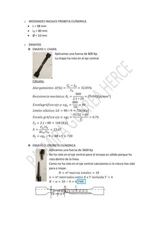 o MEDIDADES INICALES PROBETA CILÍNDRICA
 L = 98 mm
 L0 = 80 mm
 Ø = 10 mm
o ENSAYOS
 ENSAYO 1: CHAPA
Aplicamos una fuerza de 800 Kp.
La chapa ha roto en el eje central
Cálculos:
: % =
−
= 32.05%
á : =
800
2,1 ∗ 20
= 19.04[ / ]
á : =
800
10
= 80
í á : = 80 ∗ 9 = 720 [ ]
á : =
93.52 − 80
2
= 6.76
= 2.1 ∗ 80 = 168 [ ]
=
⁄
∆ ⁄
= 23,67
= ∗ 9 = 80 ∗ 9 = 720
 ENSAYO 2: PROBETA CILÍNDRICA
Aplicamos una fuerza de 3600 Kp
No ha roto en el eje central pero el ensayo es válido porque ha
roto dentro de la línea.
Como no ha roto en el eje central calculamos si la rotura has sido
para o impar.
= º = 10
= º = 4
− = 10 − 4 = 6 PAR
 