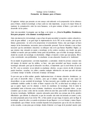 Santiago de los Caballeros
Formación de Alumnos para el Futuro:
El siguiente trabajo que presento en este ensayo está enfocado en la preparación de los alumnos
para el futuro, donde la tecnología se hace cada vez más importante, ya que es la mejor forma de
mantener la comunicación entre los seres humanos, es la gran ventana al futuro y por ende es el
desarrollo de los países.
Ante esta necesidad, la pregunta que me llaga a mi mente es: ¿Esta la República Dominicana
lista para preparar a los alumnos tecnológicamente?
Ante esta innovación de tecnología y que se hace de gran necesidad en nuestros centros educativos,
sería de gran utilidad y un gran logro la implementación de la TIC en las escuelas, para que las
futuras generaciones no solo se les proporcione el conocimiento básico, sino que tengan un buen
manejo de las herramientas necesarias para su desarrollo personal. Pero no obstante a esto se hace
necesario que las autoridades educativas se enfoquen más en lo que llaman República Digital, ya
que estamos muy atrasado en cuanto a tecnologia en los centros escolares, nos invade una gran
realidad en nuestro país que también forma parte del problema, que es la falta de energia eléctrica,
donde las escuela sin tecnologia ni electricidad, obligan al maestro a tener que usar pizarra, libros
y tiza convirtiendo esta problemática la enseñanza en una educación basada en lo tradicional.
En un mundo de generaciones con tanta inquietudes y curiosidad, donde los jóvenes conocen más
del manejo de internet que los adultos, se hace una gran necesidad que hayan escuelas con
tecnología adecuada para que la educación sea eficaz, es importante que se creen forma de uso de
las TIC, esto se convierte en un método se enseñanza efectivo, ya que a través de ella el alumno
puede visualizar, escuchar, ver, editar y mandar cualquier información sin tener que salir del aula
y al mismo tiempo le facilita al docente el manejo del tiempo.
Es por esto que se debe realizar grandes implementaciones al sistema educativo dominicano, ya
que sería el desarrollo eficaz y efectivo, para que el alumno salga como un ente capaz de
desarrollarse en una sociedad de tecnología. Se hace necesario que a medida que los tiempos van
cambiando también cambie la visión al futuro respecto a las TIC, se debe hacer un enfoque en lo
que se quiere lograr con los alumnos a través de enseñanza de tecnología. Esto le daría la
oportunidad tanto al docente como al alumno visualizarse con un futuro de grande éxitos, ya que
considero que en cinco a diez año las escuelas deben de estar lista para recibir la implementación
de nuevas tecnologías, habilitando espacios adecuados para dicho uso, porque una de las grandes
dificultades que enfrenta la educación es que las escuelas aún están tan atrasada en cuanto a esto,
no están preparada para el uso de las TIC, si bien puede ser que tenga el espacio, pero no llega la
tecnología, pasan los años y se queda en promesa de que llegaran y se va el tiempo y nunca llegan,
contemplando que el futuro de una sociedad depende de la preparacion que se les dé a los alumnos
en las escuelas, es una pena que en tiempo donde el internet es el auge de la juventud nuestro país
 