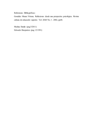 Referencias Bibliográficas:
González Maura Viviana. Reflexiones desde una perspectiva psicológica. Revista
cubana de educación superior. Vol .XXII No. 1 . 2002, pp48.
Medina Danilo (pag.5/2011)
Edwards Risopatron (pag 15/1991)
 