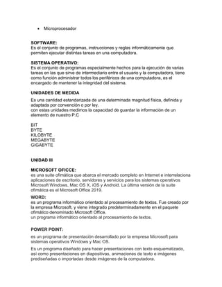  Microprocesador
SOFTWARE:
Es el conjunto de programas, instrucciones y reglas informáticamente que
permiten ejecutar distintas tareas en una computadora.
SISTEMA OPERATIVO:
Es el conjunto de programas especialmente hechos para la ejecución de varias
tareas en las que sirve de intermediario entre el usuario y la computadora, tiene
como función administrar todos los periféricos de una computadora, es el
encargado de mantener la integridad del sistema.
UNIDADES DE MEDIDA
Es una cantidad estandarizada de una determinada magnitud física, definida y
adaptada por convención o por ley.
con estas unidades medimos la capacidad de guardar la información de un
elemento de nuestro P.C
BIT
BYTE
KILOBYTE
MEGABYTE
GIGABYTE
UNIDAD III
MICROSOFT OFICCE:
es una suite ofimática que abarca el mercado completo en Internet e interrelaciona
aplicaciones de escritorio, servidores y servicios para los sistemas operativos
Microsoft Windows, Mac OS X, iOS y Android. La última versión de la suite
ofimática es el Microsoft Office 2019.
WORD:
es un programa informático orientado al procesamiento de textos. Fue creado por
la empresa Microsoft, y viene integrado predeterminadamente en el paquete
ofimático denominado Microsoft Office.
un programa informático orientado al procesamiento de textos.
POWER POINT:
es un programa de presentación desarrollado por la empresa Microsoft para
sistemas operativos Windows y Mac OS.
Es un programa diseñado para hacer presentaciones con texto esquematizado,
así como presentaciones en diapositivas, animaciones de texto e imágenes
prediseñadas o importadas desde imágenes de la computadora.
 