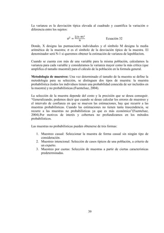 39
La varianza es la desviación típica elevada al cuadrado y cuantifica la variación o
diferencia entre los sujetos:
2
=
∑(X−M)2
N
Ecuación 32
Donde, X designa las puntuaciones individuales y el símbolo M designa la media
aritmética de la muestra; es el símbolo de la desviación típica de la muestra. El
denominador será N-1 si queremos obtener la estimación de varianza de la bla n.
Cuando se cuenta con más de una variable para la misma población, calculamos la
varianza para cada variable y consideramos la varianza mayor como la más crítica (que
amplifica el tamaño muestral) para el cálculo de la población en la formula general.
Metodología de muestreo: Una vez determinado el tamaño de la muestra se define la
metodología para su selección, se distinguen dos tipos de muestra: la muestra
probabilística (todos los individuos tienen una probabilidad conocida de ser incluidos en
la muestra) y no probabilísticas.(Fuentelsaz, 2004).
La selección de la muestra depende del costo y la precisión que se desea conseguir.
“Generalizando, podemos decir que cuando se desee calcular los errores de muestreo y
el intervalo de confianza en que se mueven las estimaciones, hay que recurrir a las
muestras probabilísticas. Cuando las estimaciones no tienen tanta trascendencia, se
recurre a las muestras no probabilísticas ya que es más económico”(Fuentelsaz,
2004).Por motivos de interés y cobertura no profundizamos en los métodos
probabilísticos.
Las muestras no probabilísticas pueden obtenerse de tres formas:
1. Muestreo casual: Seleccionar la muestra de forma casual sin ningún tipo de
consideración.
2. Muestreo intencional: Selección de casos típicos de una población, a criterio de
un experto.
3. Muestreo por cuotas: Selección de muestras a partir de ciertas características
predeterminadas.
 