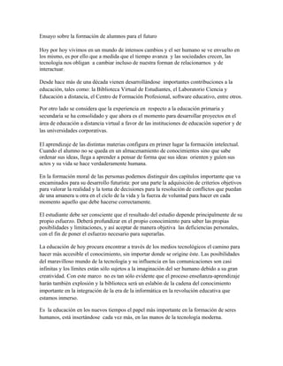 Ensayo sobre la formación de alumnos para el futuro
Hoy por hoy vivimos en un mundo de intensos cambios y el ser humano se ve envuelto en
los mismo, es por ello que a medida que el tiempo avanza y las sociedades crecen, las
tecnología nos obligan a cambiar incluso de nuestra forman de relacionarnos y de
interactuar.
Desde hace más de una década vienen desarrollándose importantes contribuciones a la
educación, tales como: la Biblioteca Virtual de Estudiantes, el Laboratorio Ciencia y
Educación a distancia, el Centro de Formación Profesional, software educativo, entre otros.
Por otro lado se considera que la experiencia en respecto a la educación primaria y
secundaria se ha consolidado y que ahora es el momento para desarrollar proyectos en el
área de educación a distancia virtual a favor de las instituciones de educación superior y de
las universidades corporativas.
El aprendizaje de las distintas materias configura en primer lugar la formación intelectual.
Cuando el alumno no se queda en un almacenamiento de conocimientos sino que sabe
ordenar sus ideas, llega a aprender a pensar de forma que sus ideas orienten y guíen sus
actos y su vida se hace verdaderamente humana.
En la formación moral de las personas podemos distinguir dos capítulos importante que va
encaminados para su desarrollo futurista: por una parte la adquisición de criterios objetivos
para valorar la realidad y la toma de decisiones para la resolución de conflictos que puedan
de una amanera u otra en el ciclo de la vida y la fuerza de voluntad para hacer en cada
momento aquello que debe hacerse correctamente.
El estudiante debe ser consciente que el resultado del estudio depende principalmente de su
propio esfuerzo. Deberá profundizar en el propio conocimiento para saber las propias
posibilidades y limitaciones, y así aceptar de manera objetiva las deficiencias personales,
con el fin de poner el esfuerzo necesario para superarlas.
La educación de hoy procura encontrar a través de los medios tecnológicos el camino para
hacer más accesible el conocimiento, sin importar donde se origine éste. Las posibilidades
del maravilloso mundo de la tecnología y su influencia en las comunicaciones son casi
infinitas y los límites están sólo sujetos a la imaginación del ser humano debido a su gran
creatividad. Con este marco no es tan sólo evidente que el proceso enseñanza-aprendizaje
harán también explosión y la biblioteca será un eslabón de la cadena del conocimiento
importante en la integración de la era de la informática en la revolución educativa que
estamos inmerso.
Es la educación en los nuevos tiempos el papel más importante en la formación de seres
humanos, está insertándose cada vez más, en las manos de la tecnología moderna.
 