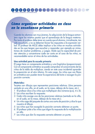 Cómo organizar actividades en clase
en la enseñanza primaria
Cuando los alumnos son muy jóvenes, la adquisición de la lengua extran-
jera sigue las mismas pautas que el aprendizaje de la lengua materna.
Por tanto el profesor debe tener en cuenta que el alumno, inicialmente, tan
solo escuchará, y no se deberían forzar las respuestas o la expresión ver-
bal. El profesor de AICLE debe implicar a los niños en muchas activida-
des en las que tengan que escuchar y responder, por ejemplo en mimo,
tareas de resolver problemas, y juegos. Dado que la capacidad de pre-
star atención y concentrarse suele ser corta en el caso de los niños, es
recomendable variar el ritmo de las actividades.
Una actividad para la escuela primaria
El juego tiene un componente aritmético y uno lingüístico (preposiciones).
Con el componente aritmético se puede comprobar el conocimiento de los
niños de la tabla de multiplicar, siendo en este caso incidental aprender
la preposición en el otro idioma. En este juego, los niños que van flojos
en aritmética aún pueden tener la experiencia del éxito si escogen la pre-
posición correcta.
Materiales:
Tarjetas con dibujos que representan posiciones relativas. (Una persona
sentada en una silla, en el suelo, en la mesa, debajo de la mesa, etc.).
1 El profesor dice a los niños que multipliquen dos números (p.ej. 4 x 5).
2 Los niños escriben la respuesta.
3 Cada niño escoge una de las posiciones relativas (sentado en la silla,
en el suelo, en la mesa, debajo de la mesa etc.).
4 Un niño coge del paquete de cartas una carta de posición y dice lo que
muestra el dibujo.
5 Los niños que han escogido la posición correcta obtienen un punto.
6 El profesor pide a los niños que digan la respuesta de la multiplicación
en alto.
7 Los niños que dan la respuesta correcta obtienen un punto.
E N S E Ñ A R
EN UNA LENGUA EXTRANJERA
127
 