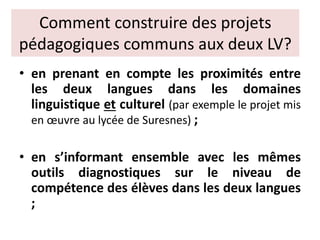 Comment construire des projets
pédagogiques communs aux deux LV?
• en prenant en compte les proximités entre
les deux langues dans les domaines
linguistique et culturel (par exemple le projet mis
en œuvre au lycée de Suresnes) ;
• en s’informant ensemble avec les mêmes
outils diagnostiques sur le niveau de
compétence des élèves dans les deux langues
;
 