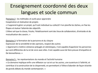 Enseignement coordonné des deux
langues et socle commun
Domaine 2 : les méthodes et outils pour apprendre
Coopération et réalisation de projets
« Il apprend à gérer un projet, qu'il soit individuel ou collectif. Il en planifie les tâches, en fixe les
Étapes et évalue l'atteinte des objectifs.
L'élève sait que la classe, l'école, l'établissement sont des lieux de collaboration, d'entraide et de
mutualisation des savoirs. »
Domaine 3: la formation de la personne et du citoyne
Expression de la sensibilité et des opinions, respect des autres
« Apprenant à mettre à distance préjugés et stéréotypes, il est capable d'apprécier les personnes
qui sont différentes de lui et de vivre avec elles. Il est capable aussi de faire preuve d'empathie et
De bienveillance. »
Domaine 5 : les représentations du monde et l’activité humaine
« Ce domaine implique enfin une réflexion sur soi et sur les autres, une ouverture à l'altérité, et
contribue à la construction de la citoyenneté, en permettant à l'élève d'aborder de façon éclairée
de grands débats du monde contemporain. »
 
