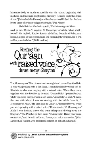 �
�
�
�
�
�
�
�
his entire body as much as possible with his hands, beginning with
his head and face and front part of his body. He used to do this three
times.” [Saheehal-Bukharee] and healso advised Uqbah ibn Amir to
recite theseafter each obligatory prayer.”[An-Nisaee]
AbdullahibnKhubaib said, “TheMessenger of Allah��
said to me, ‘Recite,’ I replied, ‘O Messenger of Allah, what shall I
recite?’ He replied, ‘Recite Soorah al-Ikhlas, Soorah al-Falaq and
Soorah al-Nas in the evening and the morning three times, for it will
sufficeyou of all else.’[At-Tirmidhee]
TheMessenger of Allah wentoutonenightandpassed by Abu Bakr
who was praying with a soft voice. Then he passed by Umar ibn al-
Khattab who was praying with a raised voice. When they came
together with the Prophet , he said, “O Abu Bakr! I passed by you
while you were praying with a soft voice.” Abu Bakr said, “I made
the one with whom I was conversing with (i.e. Allah) hear it, O
Messenger of Allah.” He then said to Umar , “I passed by you while
you were praying with a raised voice.” Umar said, “O Messenger of
Allah! I was inciting those who were asleep and driving away the
Shaytan.” The Prophet then said, “O Abu Bakr! Raise your voice
somewhat,” and he said to Umar, “lower your voice somewhat.” [Abu
Dawood, al-Hakim, whodeclareditsaheehasdidadh-Dhahabi]
- 66 ­
 