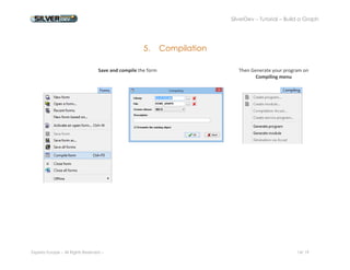 SilverDev – Tutorial – Build a Graph 
Experia Europe – All Rights Reserved -- 14/ 19 
5. Compilation 
Save and compile the form 
Then Generate your program on Compiling menu 
 