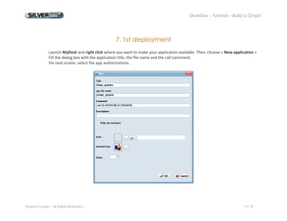 SilverDev – Tutorial – Build a Graph 
Experia Europe – All Rights Reserved -- 17/ 19 
7. 1st deployment 
Launch MyDesk and right click where you want to make your application available. Then, choose « New application » 
Fill the dialog box with the application title, the file name and the call command. 
On next screen, select the app authorizations. 
 