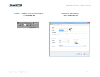 SilverDev – Tutorial – Build a Graph 
Experia Europe – All Rights Reserved -- 4/ 19 
Use the « + » icon to create your new program, 
in the Context tab 
This program will contain SQL : 
Select SVDSQLRPG type 
 