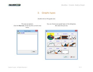 SilverDev – Tutorial – Build a Graph 
Experia Europe – All Rights Reserved -- 9/ 19 
3. Graphs types 
Double click on the graph area 
This pop-up appears. 
Click the New icon, at the top left, to insert new series. 
You can choose your graph type on this dialog box. 
We select the pie one. 
 