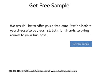 Get Free Sample
We would like to offer you a free consultation before
you choose to buy our list. Let's join hands to bring
revival to your business.
816-286-4114|info@globalb2bcontacts.com| www.globalb2bcontacts.com
Get Free Sample
 