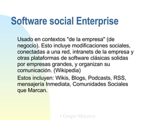Usado en contextos &quot;de la empresa&quot; (de negocio). Esto incluye modificaciones sociales, conectadas a una red, intranets de la empresa y otras plataformas de software clásicas solidas por empresas grandes, y organizan su comunicación. (Wikipedia)  Estos incluyen: Wikis, Blogs, Podcasts, RSS, mensajería Inmediata, Comunidades Sociales que Marcan.  Grupo Minerva Grupo Minerva Software social Enterprise 