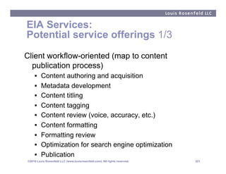 EIA Services:
Potential service offerings 1/3
Client workflow-oriented (map to content
  publication process)
    •    Content authoring and acquisition
    •    Metadata development
    •    Content titling
    •    Content tagging
    •    Content review (voice, accuracy, etc.)
    •    Content formatting
    •    Formatting review
    •    Optimization for search engine optimization
    •    Publication
©2010 Louis Rosenfeld LLC (www.louisrosenfeld.com). All rights reserved.   221
 