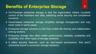 Benefits of Enterprise Storage
 On-Premises enterprise storage is that the organization retains complete
control of the hardware and data, satisfying some security and compliance
concerns.
 Cloud-based enterprise storage simplifies storage management and may
lower costs in some cases.
 Enterprise storage solutions is that they enable file sharing and collaboration
among workers.
 Enterprise storage also offers better performance, reliability, availability and
scalability than other types of storage solutions.
 It offers security features, such as user-based permissions, that aren't
commonly found in consumer storage solutions.
5
 