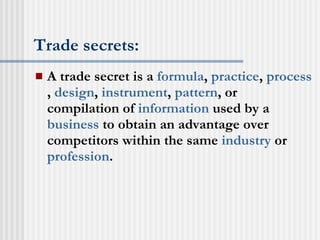 Trade secrets: A trade secret is a  formula ,  practice ,  process ,  design ,  instrument ,  pattern , or compilation of  information  used by a  business  to obtain an advantage over competitors within the same  industry  or  profession .  