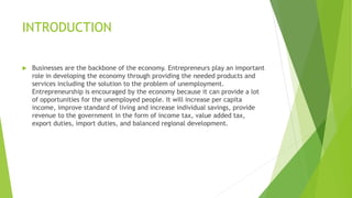 INTRODUCTION
 Businesses are the backbone of the economy. Entrepreneurs play an important
role in developing the economy through providing the needed products and
services including the solution to the problem of unemployment.
Entrepreneurship is encouraged by the economy because it can provide a lot
of opportunities for the unemployed people. It will increase per capita
income, improve standard of living and increase individual savings, provide
revenue to the government in the form of income tax, value added tax,
export duties, import duties, and balanced regional development.
 