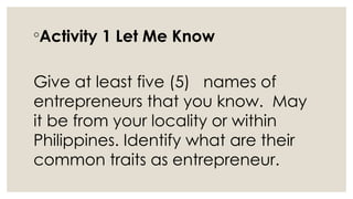 ◦Activity 1 Let Me Know
Give at least five (5) names of
entrepreneurs that you know. May
it be from your locality or within
Philippines. Identify what are their
common traits as entrepreneur.
 