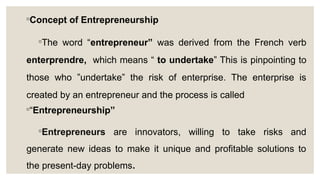 ◦Concept of Entrepreneurship
◦The word “entrepreneur” was derived from the French verb
enterprendre, which means “ to undertake” This is pinpointing to
those who ”undertake” the risk of enterprise. The enterprise is
created by an entrepreneur and the process is called
◦“Entrepreneurship”
◦Entrepreneurs are innovators, willing to take risks and
generate new ideas to make it unique and profitable solutions to
the present-day problems.
 