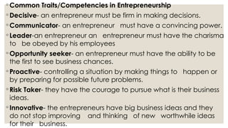 ◦ Common Traits/Competencies in Entrepreneurship
◦ Decisive- an entrepreneur must be firm in making decisions.
◦ Communicator- an entrepreneur must have a convincing power.
◦ Leader-an entrepreneur an entrepreneur must have the charisma
to be obeyed by his employees
◦ Opportunity seeker- an entrepreneur must have the ability to be
the first to see business chances.
◦ Proactive- controlling a situation by making things to happen or
by preparing for possible future problems.
◦ Risk Taker- they have the courage to pursue what is their business
ideas.
◦ Innovative- the entrepreneurs have big business ideas and they
do not stop improving and thinking of new worthwhile ideas
for their business.
 