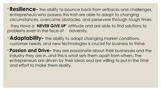 ◦Resilience- the ability to bounce back from setbacks and challenges,
entrepreneurs who possess this trait are able to adapt to changing
circumstances, overcome obstacles, and persevere through tough times.
they Have a ‘NEVER GIVE UP’ attitude and are able to find solutions to
problems even in the face of adversity.
◦Adaptability- the ability to adapt changing market conditions,
customer needs, and new technologies is crucial for business to thrive.
◦ Passion and Drive- they are passionate about their businesses and the
industry they are in, and this is what sets them apart from others. The
entrepreneurs are driven by their ideas and are willing to put in the time
and effort to make them reality.
 