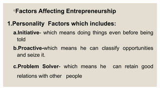 ◦Factors Affecting Entrepreneurship
1.Personality Factors which includes:
a.Initiative- which means doing things even before being
told
b.Proactive-which means he can classify opportunities
and seize it.
c.Problem Solver- which means he can retain good
relations with other people
 
