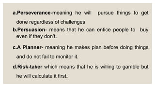 a.Perseverance-meaning he will pursue things to get
done regardless of challenges
b.Persuasion- means that he can entice people to buy
even if they don’t.
c.A Planner- meaning he makes plan before doing things
and do not fail to monitor it.
d.Risk-taker which means that he is willing to gamble but
he will calculate it first.
 