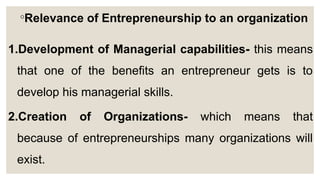 ◦Relevance of Entrepreneurship to an organization
1.Development of Managerial capabilities- this means
that one of the benefits an entrepreneur gets is to
develop his managerial skills.
2.Creation of Organizations- which means that
because of entrepreneurships many organizations will
exist.
 