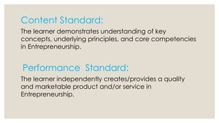 Content Standard:
The learner demonstrates understanding of key
concepts, underlying principles, and core competencies
in Entrepreneurship.
Performance Standard:
The learner independently creates/provides a quality
and marketable product and/or service in
Entrepreneurship.
 