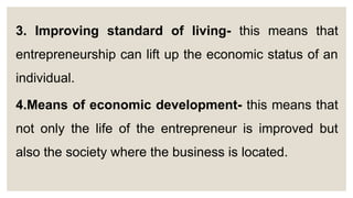 3. Improving standard of living- this means that
entrepreneurship can lift up the economic status of an
individual.
4.Means of economic development- this means that
not only the life of the entrepreneur is improved but
also the society where the business is located.
 