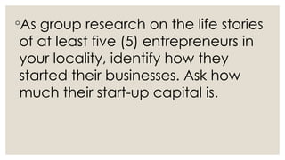 ◦As group research on the life stories
of at least five (5) entrepreneurs in
your locality, identify how they
started their businesses. Ask how
much their start-up capital is.
 