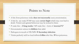Points to Note
• A bite from poisonous snake does not necessarily cause envenomation.
• A bite by any snake P/NP may cause severe fright which may even lead to
death. Violent and agitated behaviour may be noticed in them.
• P snake bite – 2 fang marks/ NP snake bite – form of inverted ‘U’
• Envenomation serious in children than adult
• Pathogens in mouth of PS/NPS  Secondary infection
• Victim perfectly well/no local inflmtn 6-8hrs after bite Non poisonous.
 