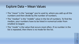 Explore Data – Mean Values
• The "mean" is the "average" you're used to, where you add up all the
numbers and then divide by the number of numbers.
• The "median" is the "middle" value in the list of numbers. To find the
median, your numbers have to be listed in numerical order from
smallest to largest
• The "mode" is the value that occurs most often. If no number in the
list is repeated, then there is no mode for the list.
 