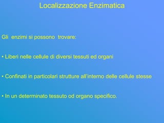 Localizzazione Enzimatica



Gli enzimi si possono trovare:


• Liberi nelle cellule di diversi tessuti ed organi


• Confinati in particolari strutture all’interno delle cellule stesse


• In un determinato tessuto od organo specifico.
 