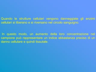 Quando le strutture cellulari vengono danneggiate gli enzimi
cellulari si liberano e si riversano nel circolo sanguigno.


 In questo modo, un aumento della loro concentrazione nel
campione può rappresentare un indice abbastanza preciso di un
danno cellulare e quindi tissutale.
 