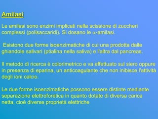 Amilasi
Le amilasi sono enzimi implicati nella scissione di zuccheri
complessi (polisaccaridi). Si dosano le a-amilasi.

Esistono due forme isoenzimatiche di cui una prodotta dalle
ghiandole salivari (ptialina nella saliva) e l'altra dal pancreas.

Il metodo di ricerca è colorimetrico e va effettuato sul siero oppure
in presenza di eparina, un anticoagulante che non inibisce l'attività
degli ioni calcio.

Le due forme isoenzimatiche possono essere distinte mediante
separazione elettroforetica in quanto dotate di diversa carica
netta, cioè diverse proprietà elettriche
 