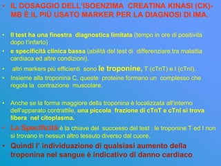 • IL DOSAGGIO DELL’ISOENZIMA CREATINA KINASI (CK)-
  MB È IL PIÙ USATO MARKER PER LA DIAGNOSI DI IMA.

• Il test ha una finestra diagnostica limitata (tempo in ore di positività
  dopo l’infarto)
• e specificità clinica bassa (abilità del test di differenziare tra malattia
  cardiaca ed altre condizioni).
• altri markers più efficienti sono le troponine, T (cTnT) e I (cTnI).
• Insieme alla troponina C, queste proteine formano un complesso che
  regola la contrazione muscolare.

• Anche se la forma maggiore della troponina è localizzata all’interno
  dell’apparato contrattile, una piccola frazione di cTnT e cTnI si trova
  libera nel citoplasma.
• La Specificità è la chiave del successo del test : le troponine T ed I non
   si trovano in nessun altro tessuto diverso dal cuore.
• Quindi l’ individuazione di qualsiasi aumento della
  troponina nel sangue è indicativo di danno cardiaco.
 