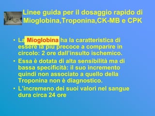 Linee guida per il dosaggio rapido di
   Mioglobina,Troponina,CK-MB e CPK

• La Mioglobina ha la caratteristica di
  essere la più precoce a comparire in
  circolo: 2 ore dall’insulto ischemico.
• Essa è dotata di alta sensibilità ma di
  bassa specificità: il suo incremento
  quindi non associato a quello della
  Troponina non è diagnostico.
• L’incremeno dei suoi valori nel sangue
  dura circa 24 ore
 