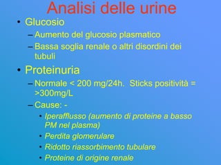 Analisi delle urine
• Glucosio
  – Aumento del glucosio plasmatico
  – Bassa soglia renale o altri disordini dei
    tubuli
• Proteinuria
  – Normale < 200 mg/24h. Sticks positività =
    >300mg/L
  – Cause: -
     • Iperafflusso (aumento di proteine a basso
       PM nel plasma)
     • Perdita glomerulare
     • Ridotto riassorbimento tubulare
     • Proteine di origine renale
 